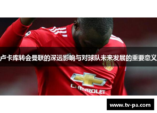 卢卡库转会曼联的深远影响与对球队未来发展的重要意义