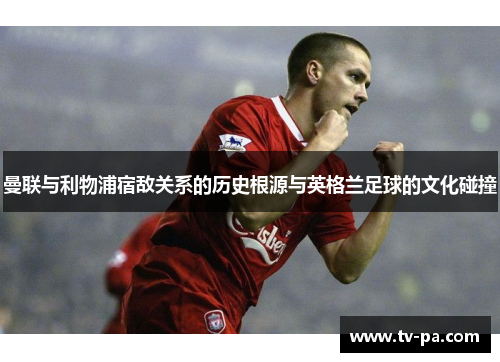 曼联与利物浦宿敌关系的历史根源与英格兰足球的文化碰撞