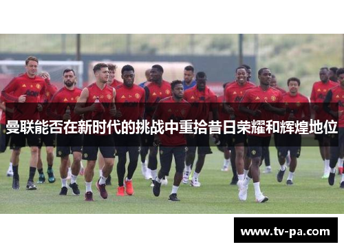 曼联能否在新时代的挑战中重拾昔日荣耀和辉煌地位