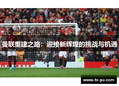 曼联重建之路：迎接新辉煌的挑战与机遇