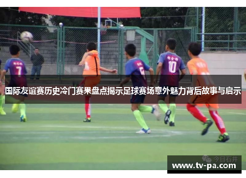 国际友谊赛历史冷门赛果盘点揭示足球赛场意外魅力背后故事与启示