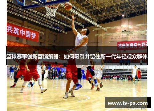 篮球赛事创新营销策略：如何吸引并留住新一代年轻观众群体