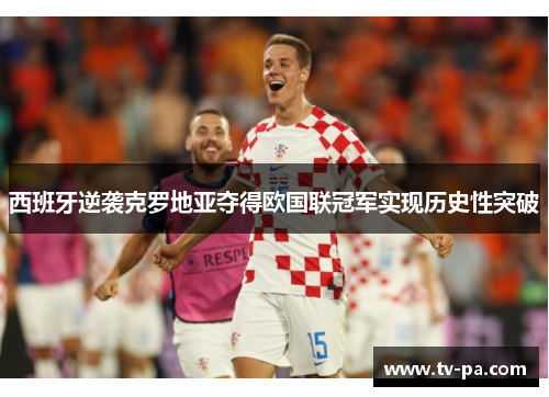 西班牙逆袭克罗地亚夺得欧国联冠军实现历史性突破