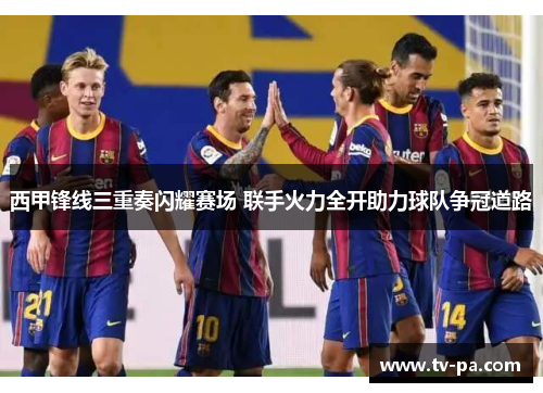 西甲锋线三重奏闪耀赛场 联手火力全开助力球队争冠道路