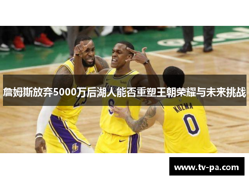詹姆斯放弃5000万后湖人能否重塑王朝荣耀与未来挑战