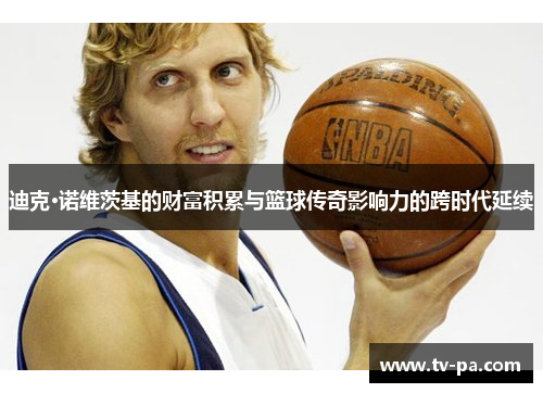 迪克·诺维茨基的财富积累与篮球传奇影响力的跨时代延续