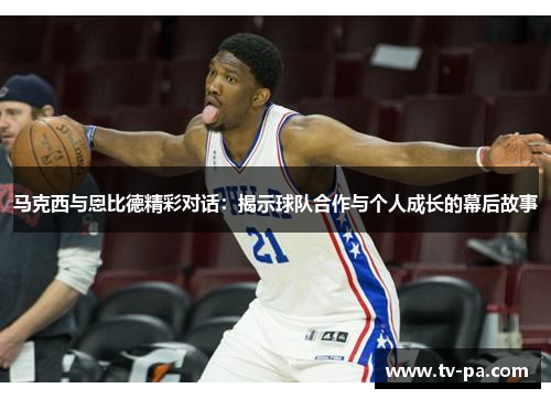 马克西与恩比德精彩对话：揭示球队合作与个人成长的幕后故事