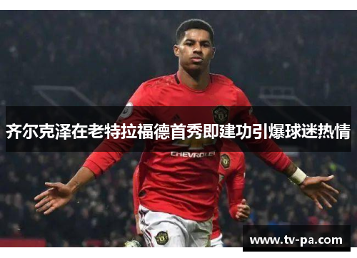 齐尔克泽在老特拉福德首秀即建功引爆球迷热情