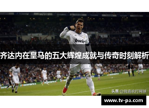 齐达内在皇马的五大辉煌成就与传奇时刻解析