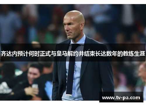 齐达内预计何时正式与皇马解约并结束长达数年的教练生涯