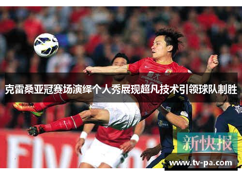 克雷桑亚冠赛场演绎个人秀展现超凡技术引领球队制胜