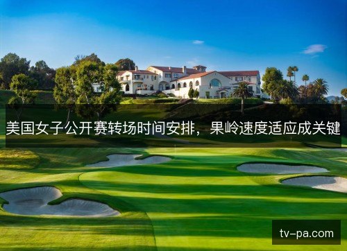 美国女子公开赛转场时间安排，果岭速度适应成关键